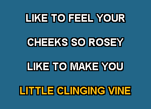 LIKE TO FEEL YOUR

CHEEKS SO ROSEY

LIKE TO MAKE YOU

LITTLE CLINGING VINE