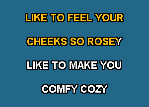 LIKE TO FEEL YOUR
CHEEKS SO ROSEY

LIKE TO MAKE YOU

COMFY COZY l