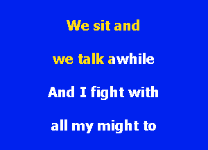 We sit and

we talk awhile

And I fight with

all my might to
