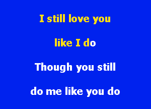 I still love you
like I do

Though you still

do me like you do