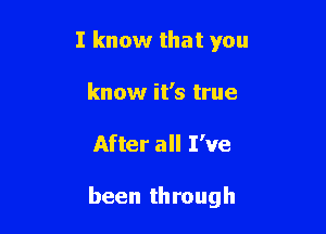 I know that you
know it's true

After all I've

been through