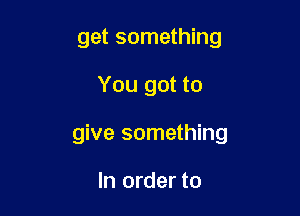 get something

You got to

give something

In order to