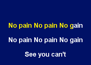 No pain No pain No gain

No pain No pain No gain

See you can't