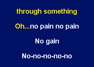 through something

Oh...no pain no pain

No gain

No-no-no-no-no