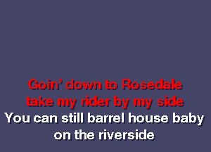 You can still barrel house baby
on the riverside