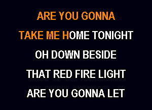 ARE YOU GONNA
TAKE ME HOME TONIGHT
0H DOWN BESIDE
THAT RED FIRE LIGHT
ARE YOU GONNA LET