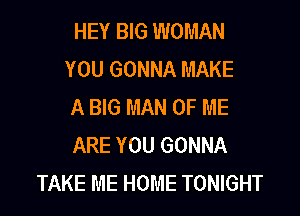 HEY BIG WOMAN
YOU GONNA MAKE
A BIG MAN OF ME

ARE YOU GONNA
TAKE ME HOME TONIGHT