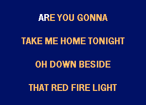 ARE YOU GONNA

TAKE ME HOME TONIGHT

0H DOWN BESIDE

THAT RED FIRE LIGHT