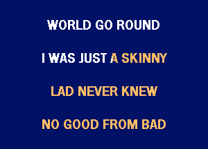 WORLD G0 ROUND

IWAS JUST A SKINNY

LAD NEVER KNEW

NO GOOD FROM BAD