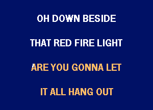 0H DOWN BESIDE

THAT RED FIRE LIGHT

ARE YOU GONNA LEI

IT ALL HANG OUT