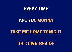 EVERY TIME

ARE YOU GONNA

TAKE ME HOME TONIGHT

0H DOWN BESIDE