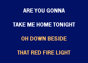 ARE YOU GONNA

TAKE ME HOME TONIGHT

0H DOWN BESIDE

THAT RED FIRE LIGHT