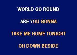 WORLD G0 ROUND

ARE YOU GONNA

TAKE ME HOME TONIGHT

0H DOWN BESIDE