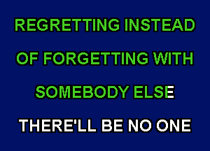 REGRETTING INSTEAD
OF FORGETTING WITH
SOMEBODY ELSE
THERE'LL BE NO ONE