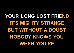 YOUR LONG LOST FRIEND
IT'S MIGHTY STRANGE
BUT WITHOUT A DOUBT
NOBODY KNOWS YOU
WHEN YOU'RE