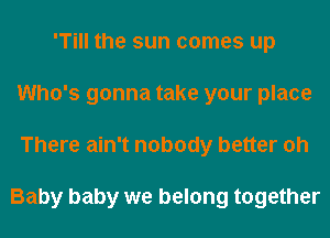 'Till the sun comes up
Who's gonna take your place
There ain't nobody better oh

Baby baby we belong together