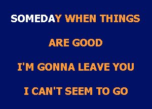 SOMEDAY WHEN THINGS
ARE GOOD
I'M GONNA LEAVE YOU

I CAN'T SEEM TO GO