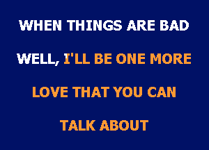 WHEN THINGS ARE BAD
WELL, I'LL BE ONE MORE
LOVE THAT YOU CAN

TALK ABOUT