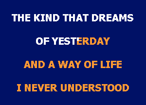 THE KIND THAT DREAMS

OF YESTERDAY

AND A WAY OF LIFE

I NEVER UNDERSTOOD