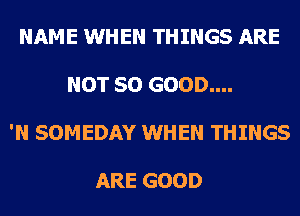 NAME WHEN THINGS ARE
NOT SO GOOD....
'N SOMEDAY WHEN THINGS

ARE GOOD