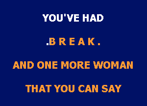 YOU'VE HAD

.8 R E A K .
AND ONE MORE WOMAN

THAT YOU CAN SAY