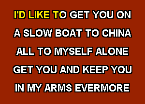 I'D LIKE TO GET YOU ON
A SLOW BOAT T0 CHINA
ALL T0 MYSELF ALONE
GET YOU AND KEEP YOU
IN MY ARMS EVERMORE