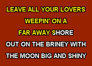 LEAVE ALL YOUR LOVERS
WEEPIN' ON A
FAR AWAY SHORE
OUT ON THE BRINEY WITH
THE MOON BIG AND SHINY