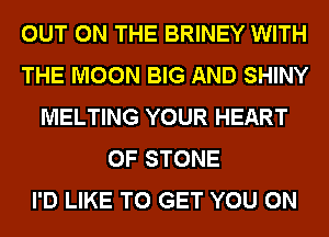 OUT ON THE BRINEY WITH
THE MOON BIG AND SHINY
MELTING YOUR HEART
OF STONE
I'D LIKE TO GET YOU ON