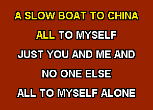 A SLOW BOAT T0 CHINA
ALL T0 MYSELF
JUST YOU AND ME AND
NO ONE ELSE
ALL T0 MYSELF ALONE