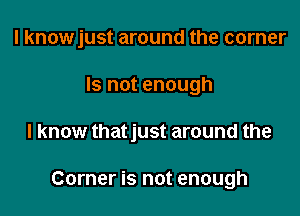 I knowjust around the corner
Is not enough

I know thatjust around the

Corner is not enough
