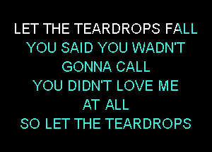 LET THE TEARDROPS FALL
YOU SAID YOU WADN'T
GONNA CALL
YOU DIDN'T LOVE ME
AT ALL
80 LET THE TEARDROPS