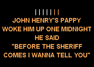 I I I I I I I
JOHN HENRY'S PAPPY

WOKE HIM UP ONE MIDNIGHT
HE SAID
BEFORE THE SHERIFF
COMES I WANNA TELL YOU
