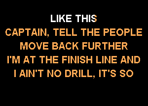 LIKE THIS
CAPTAIN, TELL THE PEOPLE
MOVE BACK FURTHER
I'M AT THE FINISH LINE AND
I AIN'T NO DRILL, IT'S SO