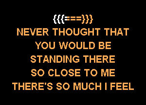 ((an
NEVER THOUGHT THAT
YOU WOULD BE
STANDING THERE
so CLOSE TO ME

THERE'S SO MUCH I FEEL