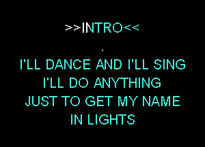 INTRo

I'LL DANCE AND I'LL SING

I'LL DO ANYTHING
JUST TO GET MY NAME
IN LIGHTS