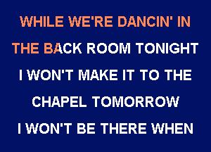 WHILE WE'RE DANCIN' IN
THE BACK ROOM TONIGHT
I WON'T MAKE IT TO THE
CHAPEL TOMORROW
I WON'T BE THERE WHEN