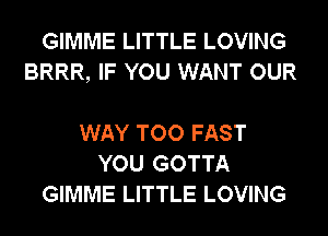 GIMME LITTLE LOVING
BRRR, IF YOU WANT OUR

WAY TOO FAST
YOU GOTTA
GIMME LITTLE LOVING