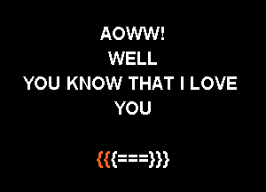 AOWW!
WELL
YOU KNOW THAT I LOVE
YOU

((an