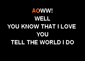 AOWW!
WELL
YOU KNOW THAT I LOVE

YOU
TELL THE WORLD I DO