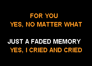 FOR YOU
YES, NO MATTER WHAT

JUST A FADED MEMORY
YES, I CRIED AND CRIED