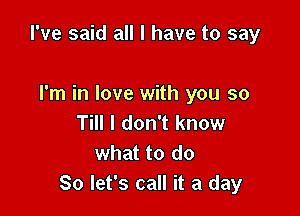 I've said all I have to say

I'm in love with you so
Till I don't know
what to do
So let's call it a day