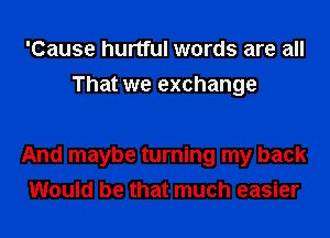 'Cause hurtful words are all
That we exchange

And maybe turning my back
Would be that much easier