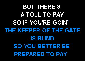 BUT THERE'S
A TOLL TO PAY
SO IF YOU'RE GOIN'
THE KEEPER OF THE GATE
IS BLIND
SO YOU BETTER BE
PREPARED TO PAY