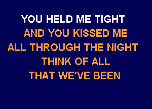 YOU HELD ME TIGHT
AND YOU KISSED ME
ALL THROUGH THE NIGHT
THINK OF ALL
THAT WE'VE BEEN