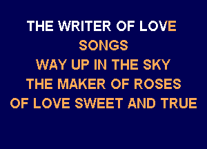 THE WRITER OF LOVE
SONGS
WAY UP IN THE SKY
THE MAKER OF ROSES
OF LOVE SWEET AND TRUE