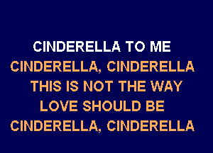 CINDERELLA TO ME
CINDERELLA, CINDERELLA
THIS IS NOT THE WAY
LOVE SHOULD BE
CINDERELLA, CINDERELLA