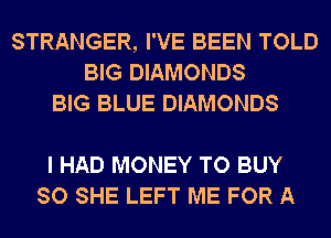 STRANGER, I'VE BEEN TOLD
BIG DIAMONDS
BIG BLUE DIAMONDS

I HAD MONEY TO BUY
SO SHE LEFT ME FOR A
