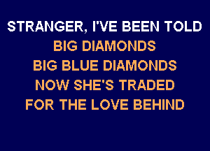 STRANGER, I'VE BEEN TOLD
BIG DIAMONDS
BIG BLUE DIAMONDS
NOW SHE'S TRADED
FOR THE LOVE BEHIND