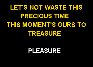 LET'S NOT WASTE THIS
PRECIOUS TIME
THIS MOMENT'S OURS TO
TREASURE

PLEASURE