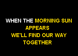 WHEN THE MORNING SUN
APPEARS

WE'LL FIND OUR WAY
TOGETHER